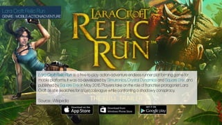 Lara Croft: Relic Run
GENRE : MOBILE-ACTION/ADVENTURE
Lara Croft: Relic Run is a free-to-play action-adventure endless runner plat forming game for
mobile platforms. It was co-developed by Simutronics, Crystal Dynamics and Square Enix, and
published by Square Enix in May 2015. Players take on the role of franchise protagonist Lara
Croft as she searches for a lost colleague while confronting a shadowy conspiracy.
Source : Wikipedia
 