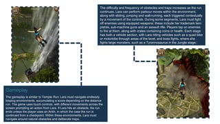 Gameplay
The gameplay is similar to Temple Run: Lara must navigate endlessly
looping environments, accumulating a score depending on the distance
run. The game uses touch controls, with different movements across the
screen prompting an action from Lara. If Lara hits an obstacle, the run
ends unless the player uses an Ankh, in which the case the run is
continued from a checkpoint. Within these environments, Lara must
navigate around natural obstacles and deliberate traps.
The difficulty and frequency of obstacles and traps increases as the run
continues. Lara can perform parkour moves within the environment,
along with sliding, jumping and wall-running, each triggered contextually
by a movement of the controls. During some segments, Lara must fight
off enemies using equipped weapons: these include her trademark twin
pistols, sub-machine guns and an assault rifle. Players tap on enemies
to fire at them, along with crates containing coins or health. Each stage
has both a vehicle section, with Lara riding vehicles such as a quad bike
or motorbike through areas of the level, and boss fights, where she
fights large monsters, such as a Tyrannosaurus in the Jungle stage.[
 