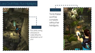 Lara Croft: Relic Run Highlights
Parkour
Weapons
Run, climb, swing,
and jump on
walls. Bring the
adventurer out of
you!
Tomb Raider
won’t be
complete
without her
handguns.
 