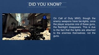 DID YOU KNOW?
On Call of Duty MW3, though the
enemy weapons have tac-lights, once
the player acquires one of these guns,
the flashlight disappears. This is due
to the fact that the lights are attached
to the enemies themselves; not the
guns.
 