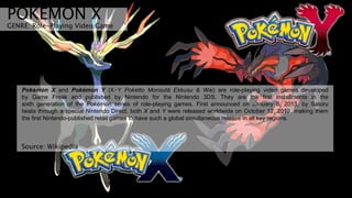 POKEMON X
GENRE: Role-Playing Video Game
Pokémon X and Pokémon Y (X・Y Poketto Monsutā Ekkusu & Wai) are role-playing video games developed
by Game Freak and published by Nintendo for the Nintendo 3DS. They are the first installments in the
sixth generation of the Pokémon series of role-playing games. First announced on January 8, 2013, by Satoru
Iwata through a special Nintendo Direct, both X and Y were released worldwide on October 12, 2013, making them
the first Nintendo-published retail games to have such a global simultaneous release in all key regions.
Source: Wikipedia
 
