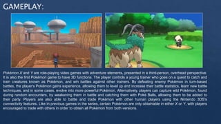 GAMEPLAY:
Pokémon X and Y are role-playing video games with adventure elements, presented in a third-person, overhead perspective.
It is also the first Pokémon game to have 3D functions. The player controls a young trainer who goes on a quest to catch and
train creatures known as Pokémon, and win battles against other trainers. By defeating enemy Pokémon in turn-based
battles, the player's Pokémon gains experience, allowing them to level up and increase their battle statistics, learn new battle
techniques, and in some cases, evolve into more powerful Pokémon. Alternatively, players can capture wild Pokémon, found
during random encounters, by weakening them in battle and catching them with Poké Balls, allowing them to be added to
their party. Players are also able to battle and trade Pokémon with other human players using the Nintendo 3DS's
connectivity features. Like in previous games in the series, certain Pokémon are only obtainable in either X or Y, with players
encouraged to trade with others in order to obtain all Pokémon from both versions.
 