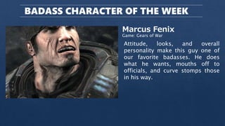 BADASS CHARACTER OF THE WEEK
Marcus Fenix
Game: Gears of War
Attitude, looks, and overall
personality make this guy one of
our favorite badasses. He does
what he wants, mouths off to
officials, and curve stomps those
in his way.
 