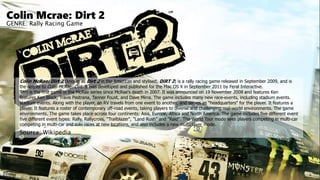 Colin Mcrae: Dirt 2
GENRE: Rally Racing Game
Colin McRae: Dirt 2 (known as Dirt 2 in the Americas and stylised, DiRT 2) is a rally racing game released in September 2009, and is
the sequel to Colin McRae: Dirt. It was developed and published for the Mac OS X in September 2011 by Feral Interactive.
This is the first game in the McRae series since McRae's death in 2007. It was announced on 19 November 2008 and features Ken
features Ken Block, Travis Pastrana, Tanner Foust, and Dave Mirra. The game includes many new race-events, including stadium events.
stadium events. Along with the player, an RV travels from one event to another, and serves as "headquarters" for the player. It features a
player. It features a roster of contemporary off-road events, taking players to diverse and challenging real-world environments. The game
environments. The game takes place across four continents: Asia, Europe, Africa and North America. The game includes five different event
five different event types: Rally, Rallycross, "Trailblazer", "Land Rush" and "Raid". The World Tour mode sees players competing in multi-car
competing in multi-car and solo races at new locations, and also includes a new multiplayer mode.
Source: Wikipedia
 