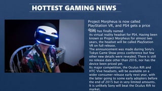 HOTTEST GAMING NEWS
Project Morpheus is now called
PlayStation VR, and PS4 gets a price
drop
Sony has finally named
its virtual reality headset for PS4. Having been
known as Project Morpheus for almost two
years, the headset will be called PlayStation
VR on full release.
The announcement was made during Sony's
Tokyo Game Show press conference but few
other new details were revealed. There is still
no release date other than 2016, nor has the
device been priced yet.
Its major competition, the Oculus Rift and
HTC Vive headsets, will be available on a
wider consumer release early next year, with
the latter going to some early adopters before
the end of 2015 but in very limited amounts.
It is unlikely Sony will beat the Oculus Rift to
market.
 