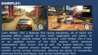 GAMEPLAY:
Colin McRae: Dirt 2 features five racing disciplines, all of which are
playable offline (against AI bots when applicable) and online. In
addition, three "special modes" are included. Colin McRae: Dirt 2 runs
on an updated version of the EGO engine, which powered
Codemasters' Race Driver: Grid as well. The engine features, most
notably, an updated physics engine, which models realistic weight
transfer during turning maneuvers, allowing the player to incorporate
advanced driving techniques, such as the Scandinavian flick.
 