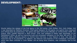 DEVELOPMENT:
Shortly before the release of the first game in the Dirt series, Colin McRae: Dirt, Colin McRae: Dirt
2 was d...