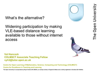 What’s the alternative?  Widening participation by making VLE-based distance learning available to those without internet access  Centre for Open Learning of Mathematics, Science, Computing and Technology (COLMSCT)   Centre for Excellence in Teaching and Learning  The Open University is incorporated by Royal Charter (RC 000391), an exempt charity in England & Wales and a charity registered in Scotland (SC 038302). Val Hancock COLMSCT Associate Teaching Fellow [email_address] 