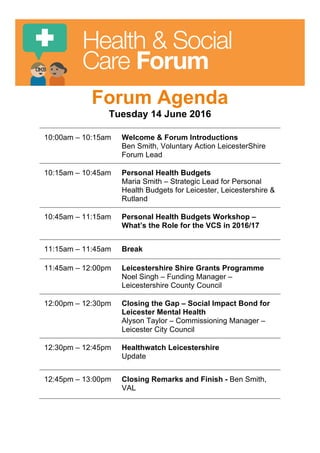 Health & Social
Care Forum
Forum Agenda
Tuesday 14 June 2016
10:00am – 10:15am Welcome & Forum Introductions
Ben Smith, Voluntary Action LeicesterShire
Forum Lead
10:15am – 10:45am Personal Health Budgets
Maria Smith – Strategic Lead for Personal
Health Budgets for Leicester, Leicestershire &
Rutland
10:45am – 11:15am Personal Health Budgets Workshop –
What’s the Role for the VCS in 2016/17
11:15am – 11:45am Break
11:45am – 12:00pm Leicestershire Shire Grants Programme
Noel Singh – Funding Manager –
Leicestershire County Council
12:00pm – 12:30pm Closing the Gap – Social Impact Bond for
Leicester Mental Health
Alyson Taylor – Commissioning Manager –
Leicester City Council
12:30pm – 12:45pm Healthwatch Leicestershire
Update
12:45pm – 13:00pm Closing Remarks and Finish - Ben Smith,
VAL
 