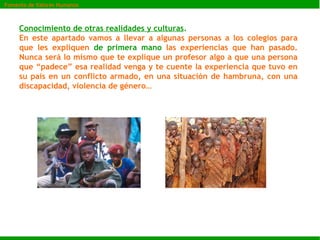 Conocimiento de otras realidades y culturas .   En este apartado vamos a llevar a algunas personas a los colegios para que les expliquen  de primera mano  las experiencias que han pasado. Nunca será lo mismo que te explique un profesor algo a que una persona que “padece” esa realidad venga y te cuente la experiencia que tuvo en su país en un conflicto armado, en una situación de hambruna, con una discapacidad, violencia de género… Fomento de Valores Humanos 