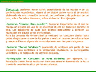Concursos :  podemos hacer varios dependiendo de las edades y de las posibilidades económicas, desde el de dibujo básico hasta el de análisis elaborado de una situación cultural, de conflicto o de pobreza de un país, sobre Derechos Humanos, sobre violencia… Por ejemplo: -Concurso. “Conoce otros mundos”:  Concurso importante en el que se realiza un estudio de una de las materias objeto de discusión durante el año. Los ganadores de cada país podrán desplazarse a conocer las realidades de alguno de los otros países.  Para los jóvenes de Universidad se realizará un concurso similar para poder desplazarse a uno de los países a realizar labores de voluntariado y cooperación con alguna de las asociaciones con las que trabajamos. Concurso “ Acción Solidaria” :  propuesta de acciones por parte de los escolares para contribuir a la Solidaridad Ciudadana, la participación voluntaria y la mejora de los servicios sociales.  -Participación en Concursos de otras ciudades:  por ejemplo, la  Fundación Simon Peres realiza un Concurso sobre el fomento de la Paz a través de cuentos escritos por los estudiantes. Fomento de Valores Humanos 