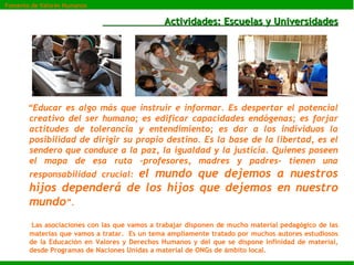 Actividades: Escuelas y Universidades “ Educar es algo más que instruir e informar. Es despertar el potencial creativo del ser humano; es edificar capacidades endógenas; es forjar actitudes de tolerancia y entendimiento; es dar a los individuos la posibilidad de dirigir su propio destino. Es la base de la libertad, es el sendero que conduce a la paz, la igualdad y la justicia. Quienes poseen el mapa de esa ruta -profesores, madres y padres- tienen una responsabilidad crucial:  el mundo que dejemos a nuestros hijos dependerá de los hijos que dejemos en nuestro mundo ”. Las asociaciones con las que vamos a trabajar disponen de mucho material pedagógico de las materias que vamos a tratar.  Es un tema ampliamente tratado por muchos autores estudiosos de la Educación en Valores y Derechos Humanos y del que se dispone infinidad de material, desde Programas de Naciones Unidas a material de ONGs de ámbito local. Fomento de Valores Humanos 
