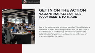 GET IN ON THE ACTION
VALIANT MARKETS OFFERS
1000+ ASSETS TO TRADE
One of the main characteristics that identifies Valiant Markets—a
brand that is linked with trading excellence—is the wide range of
tradable assets. In this thorough introduction, we delve into
Valiant Markets' environment and examine the wide range of
chances it provides for traders.
 