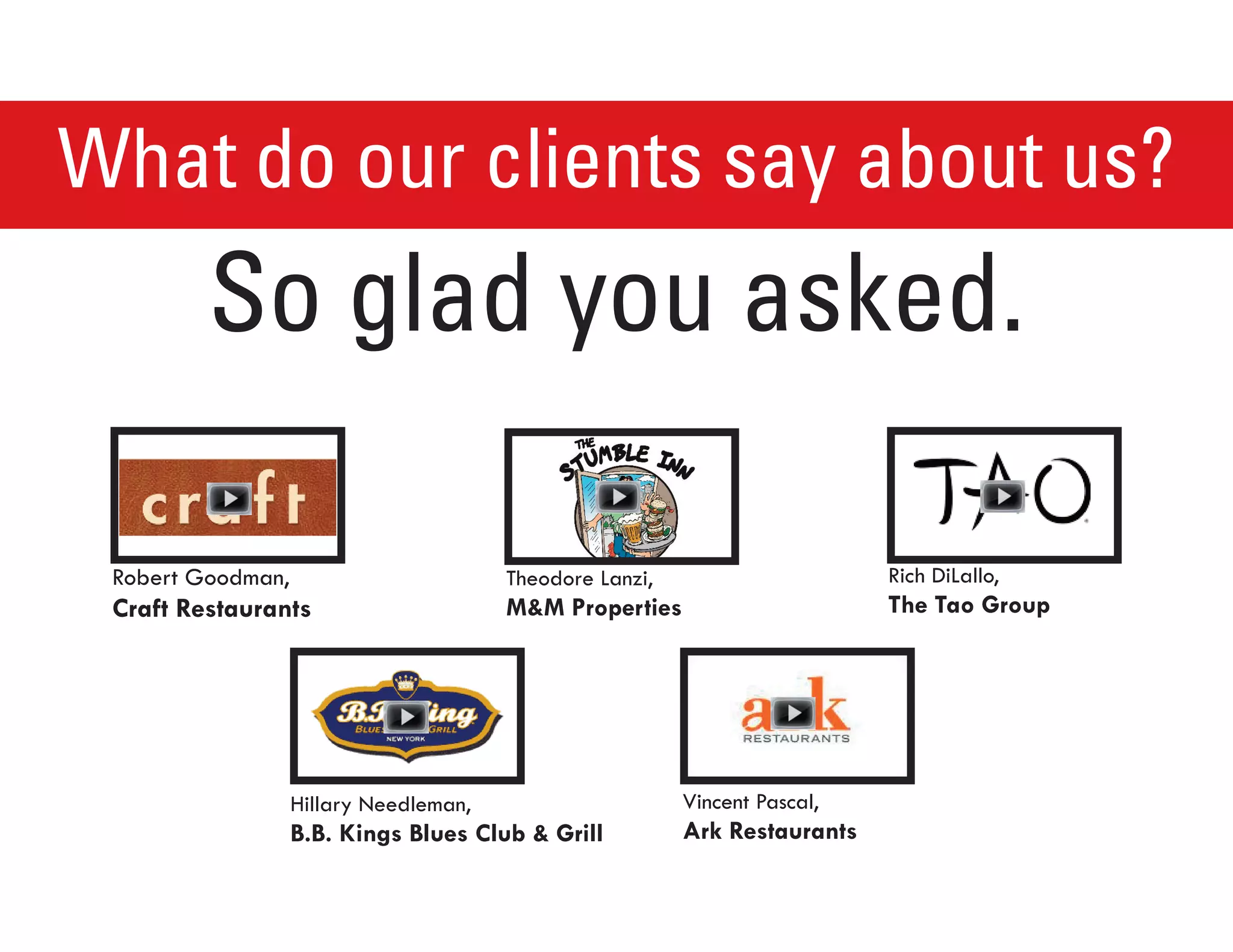 What do our clients say about us?
         So glad you asked.

 Robert Goodman,                        Theodore Lanzi,                     Rich DiLallo,
 CraftRestaurants                      MMProperties                      TheTaoGroup




                   Hillary Needleman,                     Vincent Pascal,
                   B.B.KingsBluesClubGrill          ArkRestaurants
 