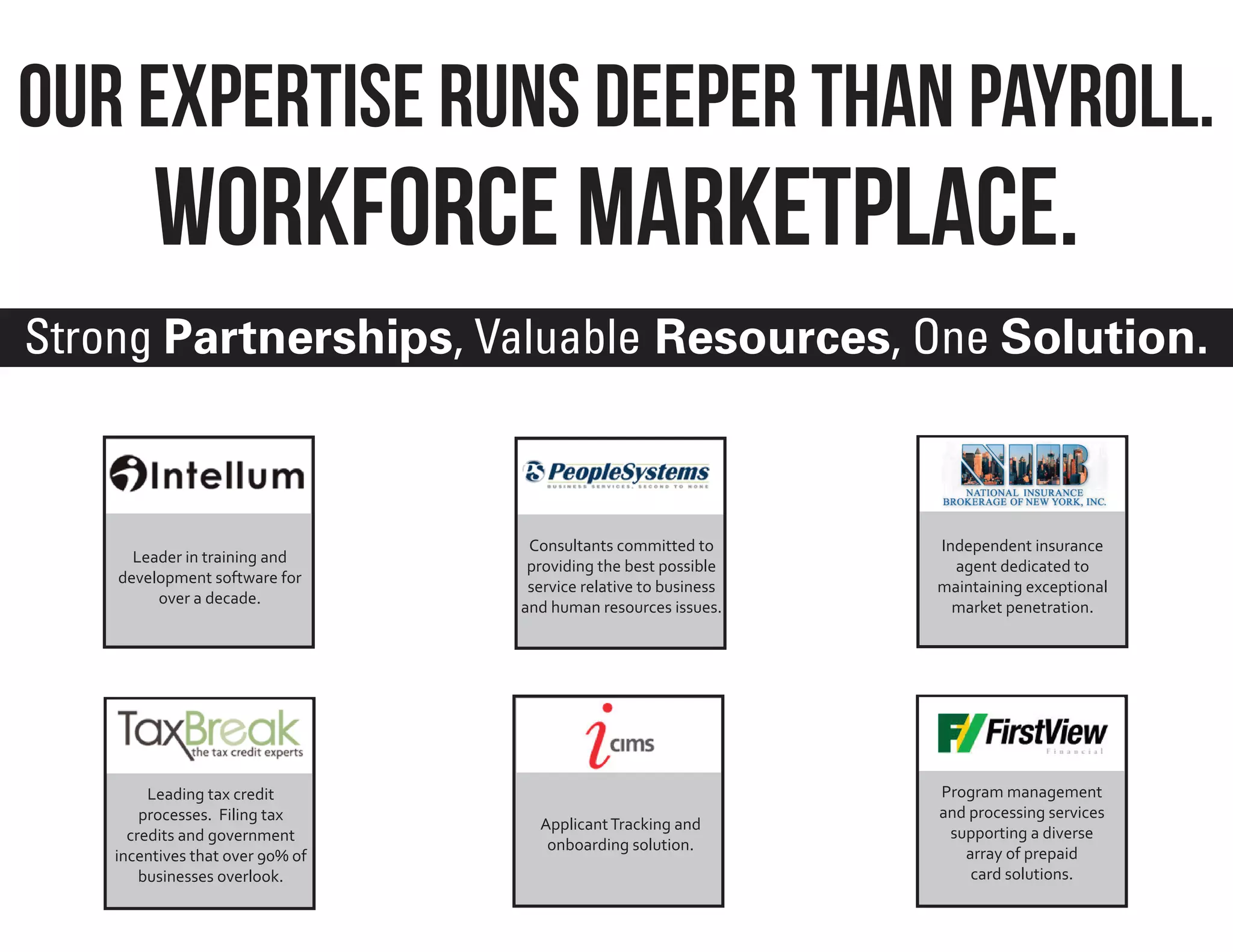 Our Expertise Runs Deeper Than Payroll.
         Workforce marketplace.
Strong Partnerships, Valuable Resources, One Solution.



                                   Consultants committed to       Independent insurance
      Leader in training and
                                   providing the best possible      agent dedicated to
    development software for
                                   service relative to business   maintaining exceptional
         over a decade.
                                  and human resources issues.       market penetration.




         Leading tax credit                                       Program management
        processes. Filing tax                                     and processing services
                                    Applicant Tracking and
      credits and government                                       supporting a diverse
                                     onboarding solution.
    incentives that over 90% of                                      array of prepaid
        businesses overlook.                                          card solutions.
 