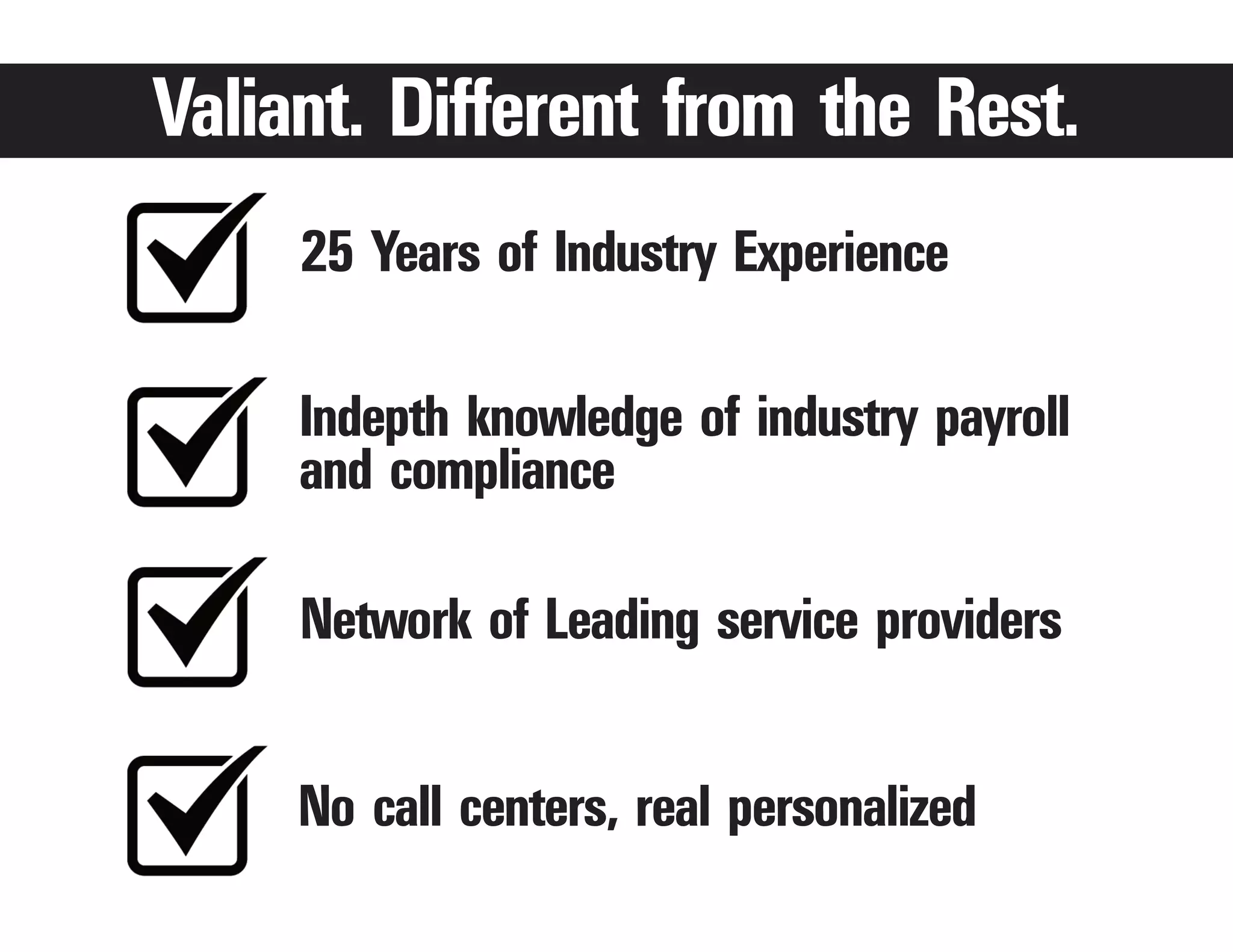 Valiant. Different from the Rest.
     25 Years of Industry Experience

     Indepth knowledge of industry payroll
     and compliance

     Network of Leading service providers


     No call centers, real personalized
 