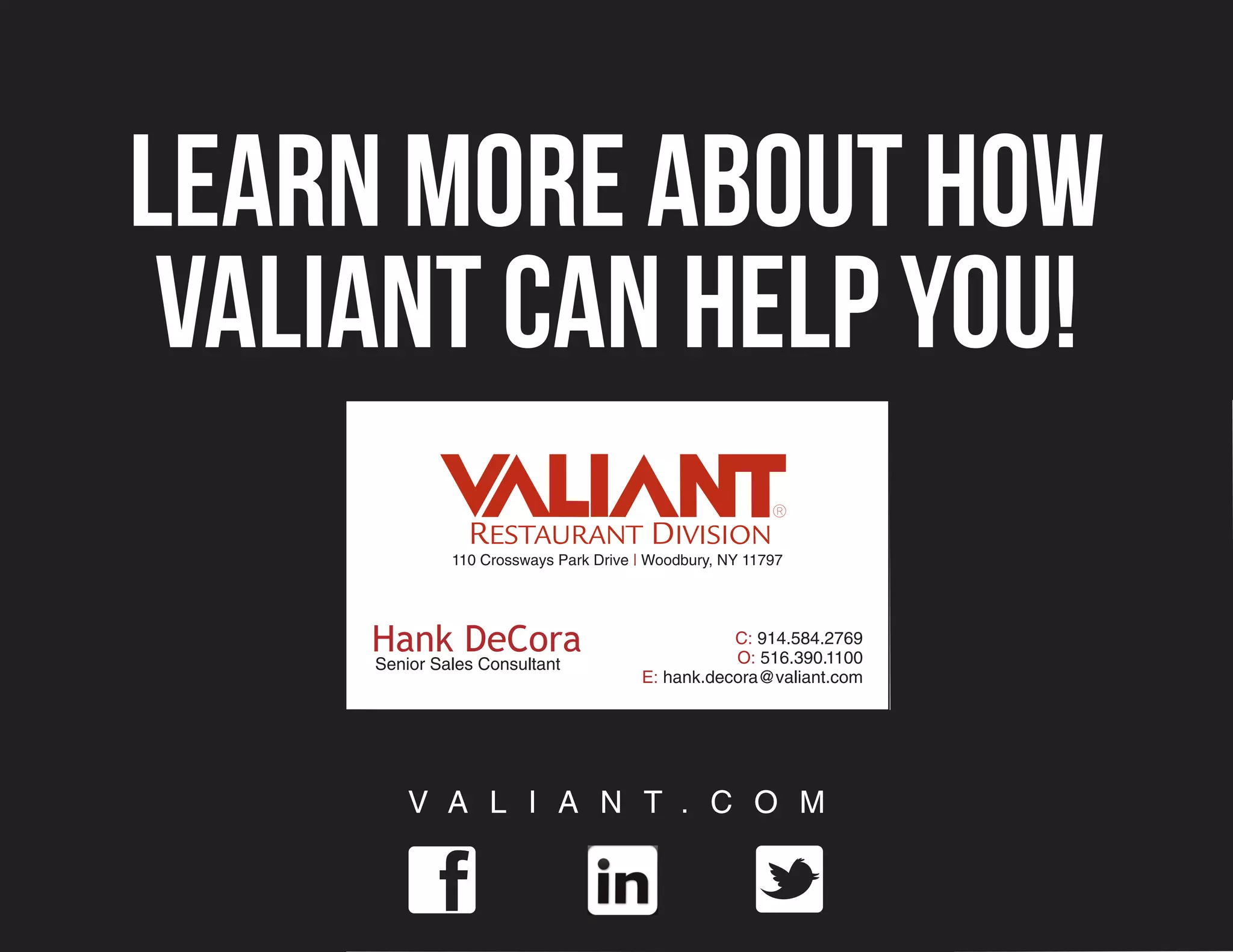 Learn more about how
 Valiant can help you!
              110 Crossways Park Drive | Woodbury, NY 11797




     Hank DeCora                                  C: 914.584.2769
                                                  O: 516.390.1100
     Senior Sales Consultant
                                       E: hank.decora@valiant.com




         V A L I A N T . C O M
 