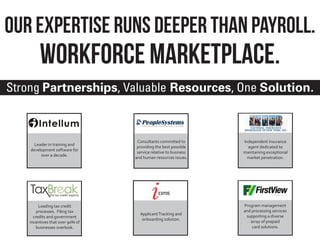 Our Expertise Runs Deeper Than Payroll.
         Workforce marketplace.
Strong Partnerships, Valuable Resources, One Solution.



                                   Consultants committed to       Independent insurance
      Leader in training and
                                   providing the best possible      agent dedicated to
    development software for
                                   service relative to business   maintaining exceptional
         over a decade.
                                  and human resources issues.       market penetration.




         Leading tax credit                                       Program management
        processes. Filing tax                                     and processing services
                                    Applicant Tracking and
      credits and government                                       supporting a diverse
                                     onboarding solution.
    incentives that over 90% of                                      array of prepaid
        businesses overlook.                                          card solutions.
 