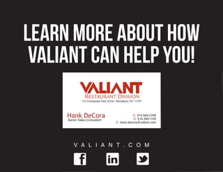 Learn more about how
 Valiant can help you!
              110 Crossways Park Drive | Woodbury, NY 11797




     Hank DeCora                                  C: 914.584.2769
                                                  O: 516.390.1100
     Senior Sales Consultant
                                       E: hank.decora@valiant.com




         V A L I A N T . C O M
 