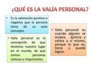 • Valía personal es
cuando alguien se
acepta, aprecia y
valora a sí mismo,
porque lo que es,
tiene y puede
lograr.
• Valía personal es la
concepción de que
tenemos nuestro lugar
en el mundo, de que
somos personas
valiosas e importantes.
• Es la valoración positiva o
negativa que la persona
tiene de su auto
concepto.
 