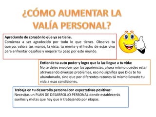 Apreciando de corazón lo que ya se tiene.
Comienza a ser agradecido por todo lo que tienes. Observa tu
cuerpo, valora tus manos, la vista, tu mente y el hecho de estar vivo
para enfrentar desafíos y mejorar tu paso por este mundo.
Entiende tu auto poder y logra que la luz llegue a tu vida:
No te dejes envolver por las apariencias, ahora mismo puedes estar
atravesando diversos problemas, eso no significa que Dios te ha
abandonado, sino que por diferentes razones tú mismo llevaste tu
vida a esas condiciones.
Trabaja en tu desarrollo personal con expectativas positivas:
Necesitas un PLAN DE DESARROLLO PERSONAL donde establecerás
sueños y metas que hay que ir trabajando por etapas.
 