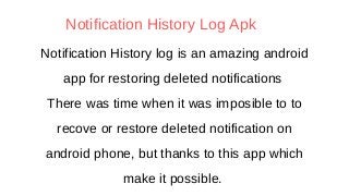 Notification History log is an amazing android
app for restoring deleted notifications
There was time when it was imposible to to
recove or restore deleted notification on
android phone, but thanks to this app which
make it possible.
Notification History Log Apk
 