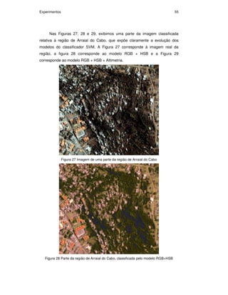 Experimentos 55
Nas Figuras 27, 28 e 29, exibimos uma parte da imagem classificada
relativa à região de Arraial do Cabo, que expõe claramente a evolução dos
modelos do classificador SVM. A Figura 27 corresponde à imagem real da
região, a figura 28 corresponde ao modelo RGB + HSB e a Figura 29
corresponde ao modelo RGB + HSB + Altimetria.
Figura 27 Imagem de uma parte da região de Arraial do Cabo
Figura 28 Parte da região de Arraial do Cabo, classificada pelo modelo RGB+HSB
PUC-Rio-CertificaçãoDigitalNº0711323/CA
 