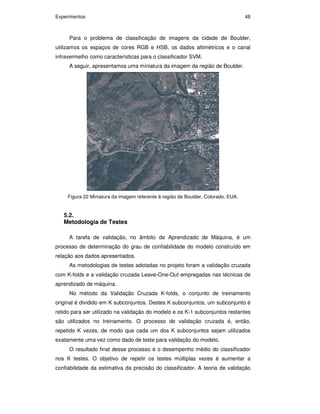 Experimentos 48
Para o problema de classificação de imagens da cidade de Boulder,
utilizamos os espaços de cores RGB e HSB, os dados altimétricos e o canal
infravermelho como características para o classificador SVM.
A seguir, apresentamos uma miniatura da imagem da região de Boulder.
Figura 22 Miniatura da imagem referente à região de Boulder, Colorado, EUA.
5.2.
Metodologia de Testes
A tarefa de validação, no âmbito de Aprendizado de Máquina, é um
processo de determinação do grau de confiabilidade do modelo construído em
relação aos dados apresentados.
As metodologias de testes adotadas no projeto foram a validação cruzada
com K-folds e a validação cruzada Leave-One-Out empregadas nas técnicas de
aprendizado de máquina.
No método da Validação Cruzada K-folds, o conjunto de treinamento
original é dividido em K subconjuntos. Destes K subconjuntos, um subconjunto é
retido para ser utilizado na validação do modelo e os K-1 subconjuntos restantes
são utilizados no treinamento. O processo de validação cruzada é, então,
repetido K vezes, de modo que cada um dos K subconjuntos sejam utilizados
exatamente uma vez como dado de teste para validação do modelo.
O resultado final desse processo é o desempenho médio do classificador
nos K testes. O objetivo de repetir os testes múltiplas vezes é aumentar a
confiabilidade da estimativa da precisão do classificador. A teoria de validação
PUC-Rio-CertificaçãoDigitalNº0711323/CA
 