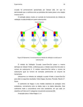 Experimentos 49
cruzada foi primeiramente apresentada por Geisser [22], em que foi
demonstrado que a variância entre as precisões dos testes possui uma relação
inversa com K.
A ilustração abaixo mostra um exemplo do funcionamento do método de
validação cruzada dividido em quatro subconjuntos.
Figura 23 Apresenta o funcionamento do método de validação cruzada para 4
subconjuntos
O método da Validação Cruzada Leave-One-Out possui a mesma
definição do método K-folds, a diferença para o método Leave-One-Out está no
número de subconjunto K. O método Leave-One-Out define o número de
subconjunto igual ao número de exemplos pertencentes ao conjunto de
treinamento.
Utilizaremos os métodos de validação cruzada K-folds e Leave-One-Out
para obter os seguintes resultados: Índice Kappa, Acurácia, Precisão, Recall e F-
Score.
O coeficiente de Kappa é uma medida estatística de aceitação entre
avaliadores, normalmente entre os dados reais e os dados deduzidos. Este
coeficiente mede a concordância entre dois avaliadores, em que cada um
classifica os N itens em C categorias mutuamente exclusivas [23].
A equação para o índice Kappa ( k ) é
PUC-Rio-CertificaçãoDigitalNº0711323/CA
 