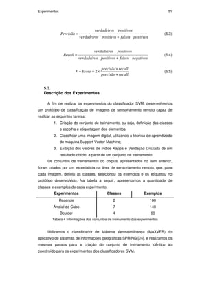 Experimentos 51
positivosfalsospositivossverdadeiro
positivossverdadeiro
ecisãoPr
+
= (5.3)
negativosfalsospositivossverdadeiro
positivossverdadeiro
Recall
+
= (5.4)
recallprecisão
recallprecisão
ScoreF
+
×
×=− 2 (5.5)
5.3.
Descrição dos Experimentos
A fim de realizar os experimentos do classificador SVM, desenvolvemos
um protótipo de classificação de imagens de sensoriamento remoto capaz de
realizar as seguintes tarefas:
1. Criação do conjunto de treinamento, ou seja, definição das classes
e escolha e etiquetagem dos elementos;
2. Classificar uma imagem digital, utilizando a técnica de aprendizado
de máquina Support Vector Machine;
3. Exibição dos valores de índice Kappa e Validação Cruzada de um
resultado obtido, a partir de um conjunto de treinamento.
Os conjuntos de treinamentos do corpus, apresentados no item anterior,
foram criados por um especialista na área de sensoriamento remoto, que, para
cada imagem, definiu as classes, selecionou os exemplos e os etiquetou no
protótipo desenvolvido. Na tabela a seguir, apresentamos a quantidade de
classes e exemplos de cada experimento.
Experimentos Classes Exemplos
Resende 2 100
Arraial do Cabo 7 140
Boulder 4 60
Tabela 4 Informações dos conjuntos de treinamento dos experimentos
Utilizamos o classificador de Máxima Verossimilhança (MAXVER) do
aplicativo de sistemas de informações geográficas SPRING [24], e realizamos os
mesmos passos para a criação do conjunto de treinamento idêntico ao
construído para os experimentos dos classificadores SVM.
PUC-Rio-CertificaçãoDigitalNº0711323/CA
 