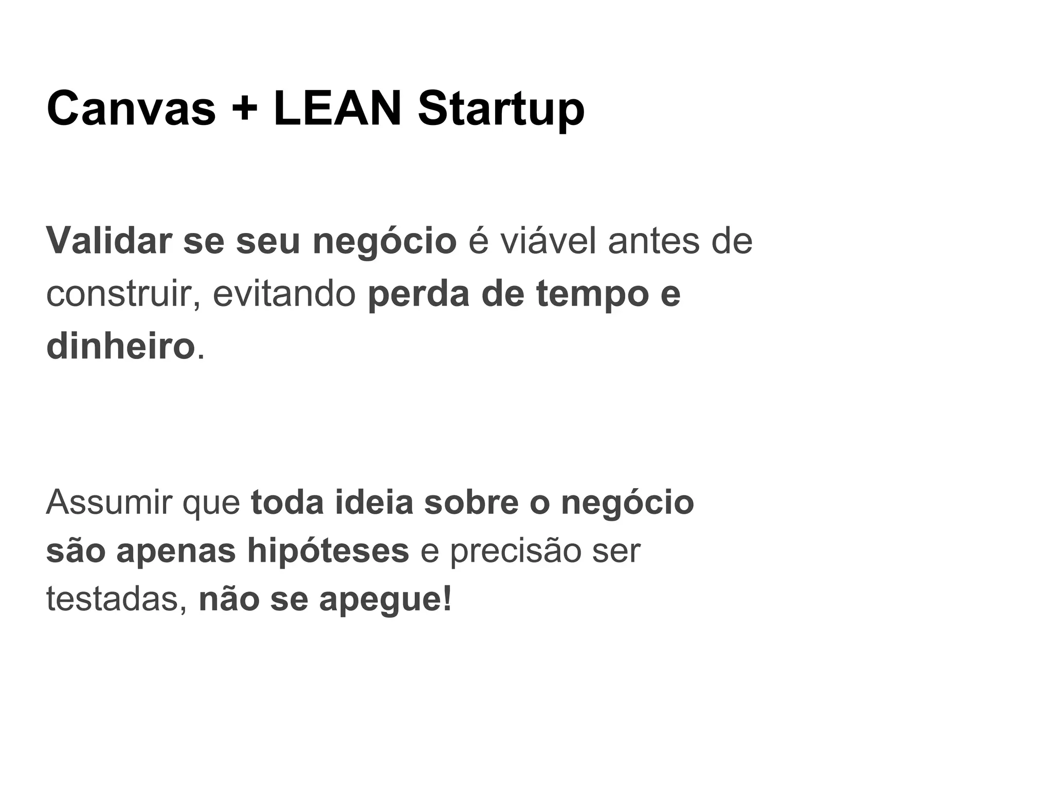 Canvas + LEAN Startup
Validar se seu negócio é viável antes de
construir, evitando perda de tempo e
dinheiro.
Assumir que toda ideia sobre o negócio
são apenas hipóteses e precisão ser
testadas, não se apegue!
 