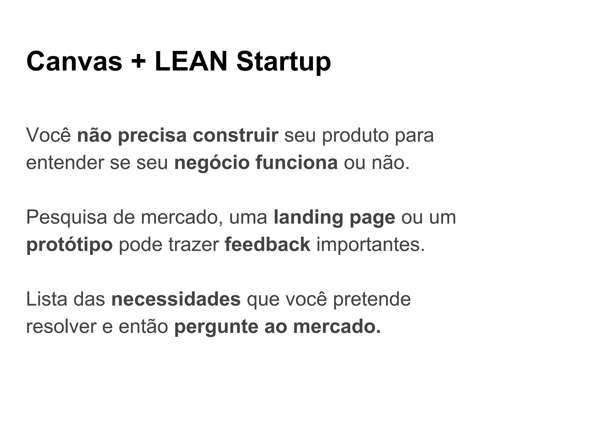 Canvas + LEAN Startup
Você não precisa construir seu produto para
entender se seu negócio funciona ou não.
Pesquisa de mercado, uma landing page ou um
protótipo pode trazer feedback importantes.
Lista das necessidades que você pretende
resolver e então pergunte ao mercado.
 