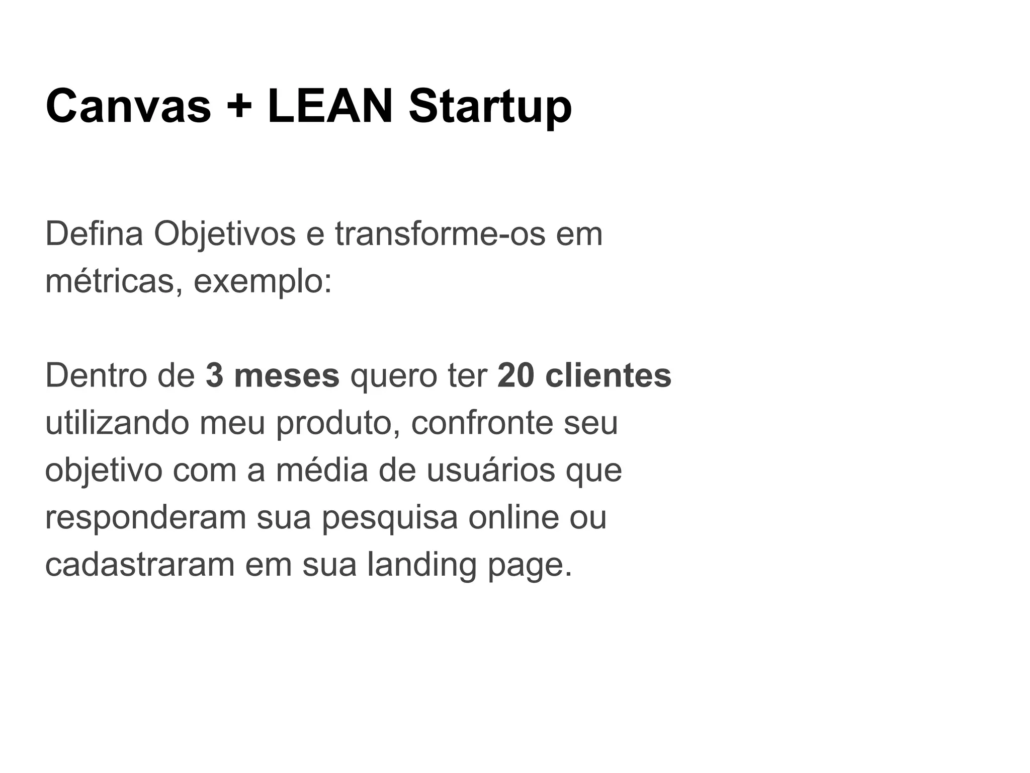 Canvas + LEAN Startup
Defina Objetivos e transforme-os em
métricas, exemplo:
Dentro de 3 meses quero ter 20 clientes
utilizando meu produto, confronte seu
objetivo com a média de usuários que
responderam sua pesquisa online ou
cadastraram em sua landing page.
 