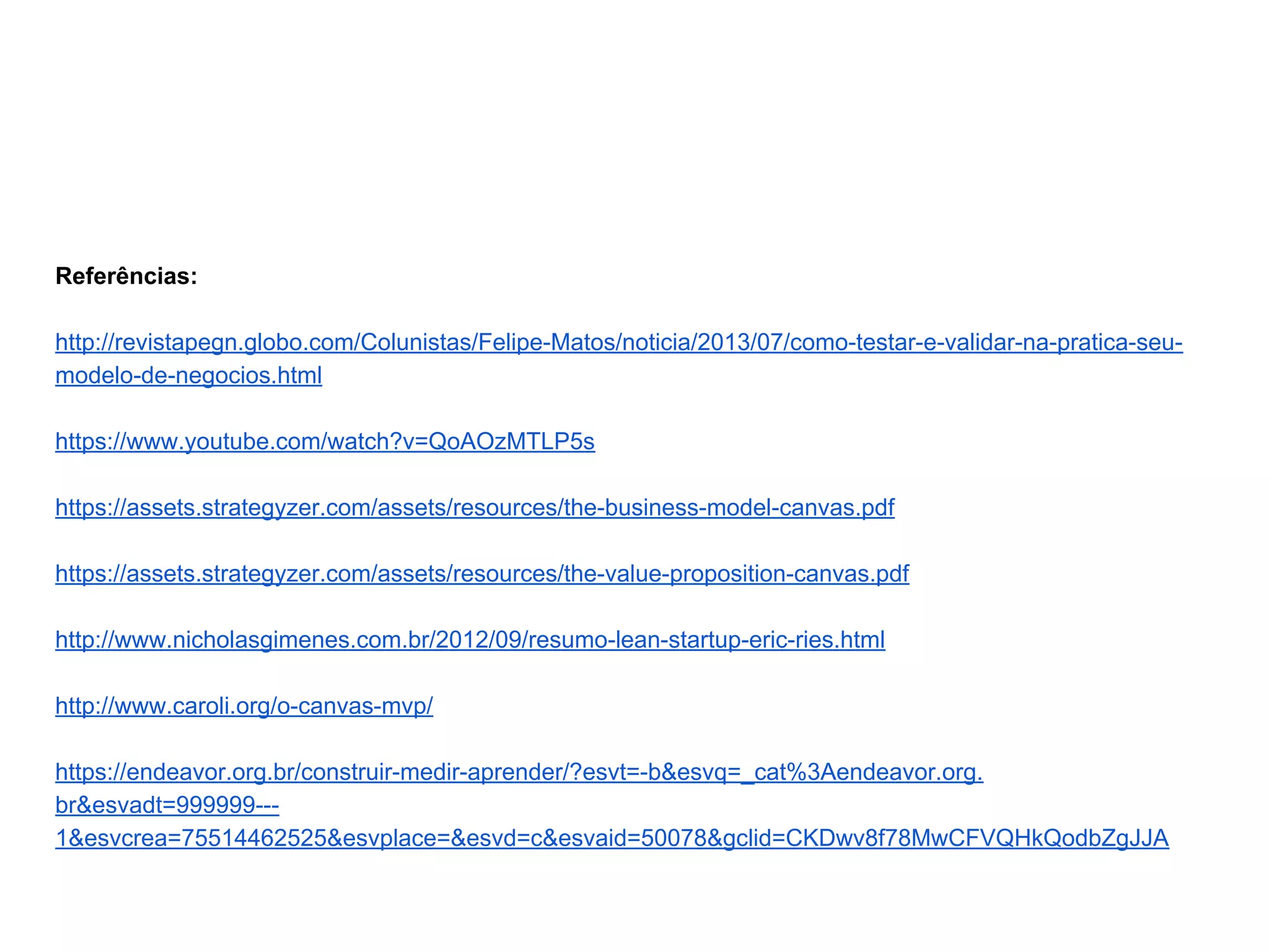 Referências:
http://revistapegn.globo.com/Colunistas/Felipe-Matos/noticia/2013/07/como-testar-e-validar-na-pratica-seu-
modelo-de-negocios.html
https://www.youtube.com/watch?v=QoAOzMTLP5s
https://assets.strategyzer.com/assets/resources/the-business-model-canvas.pdf
https://assets.strategyzer.com/assets/resources/the-value-proposition-canvas.pdf
http://www.nicholasgimenes.com.br/2012/09/resumo-lean-startup-eric-ries.html
http://www.caroli.org/o-canvas-mvp/
https://endeavor.org.br/construir-medir-aprender/?esvt=-b&esvq=_cat%3Aendeavor.org.
br&esvadt=999999---
1&esvcrea=75514462525&esvplace=&esvd=c&esvaid=50078&gclid=CKDwv8f78MwCFVQHkQodbZgJJA
 