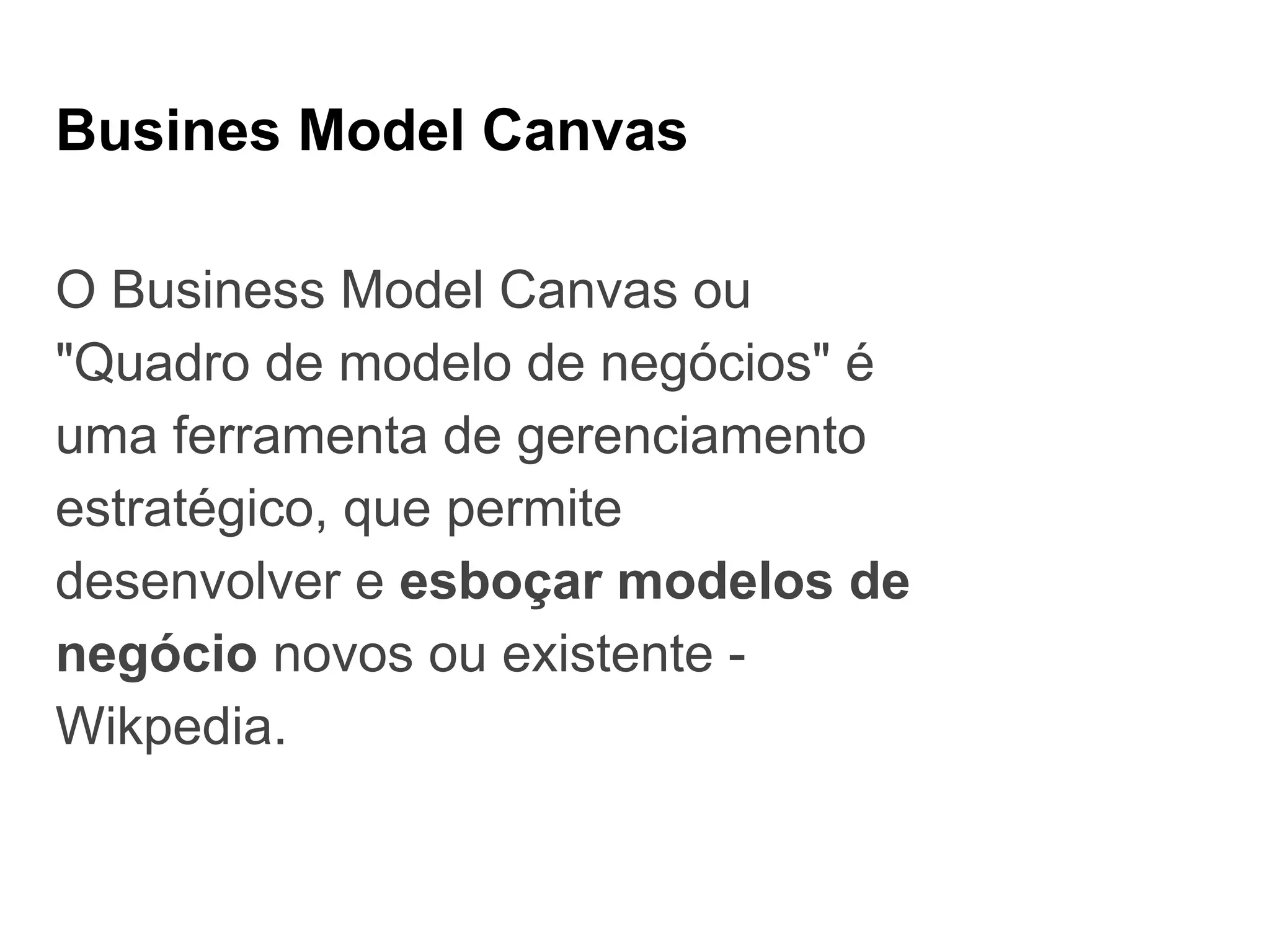 Busines Model Canvas
O Business Model Canvas ou
"Quadro de modelo de negócios" é
uma ferramenta de gerenciamento
estratégico, que permite
desenvolver e esboçar modelos de
negócio novos ou existente -
Wikpedia.
 
