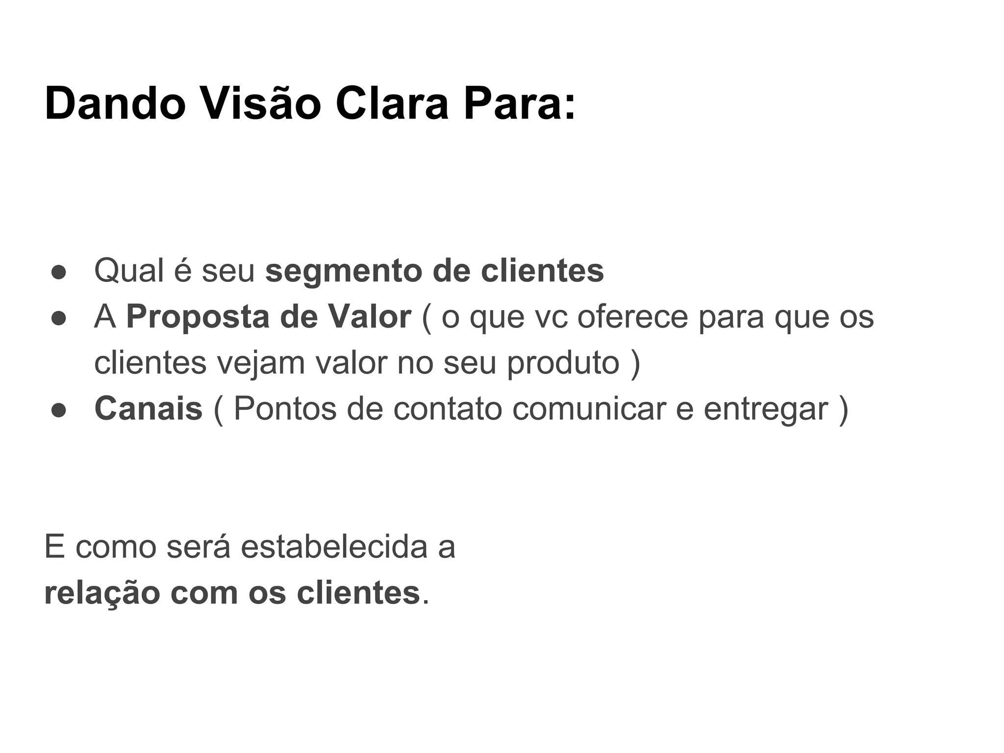 Dando Visão Clara Para:
● Qual é seu segmento de clientes
● A Proposta de Valor ( o que vc oferece para que os
clientes vejam valor no seu produto )
● Canais ( Pontos de contato comunicar e entregar )
E como será estabelecida a
relação com os clientes.
 