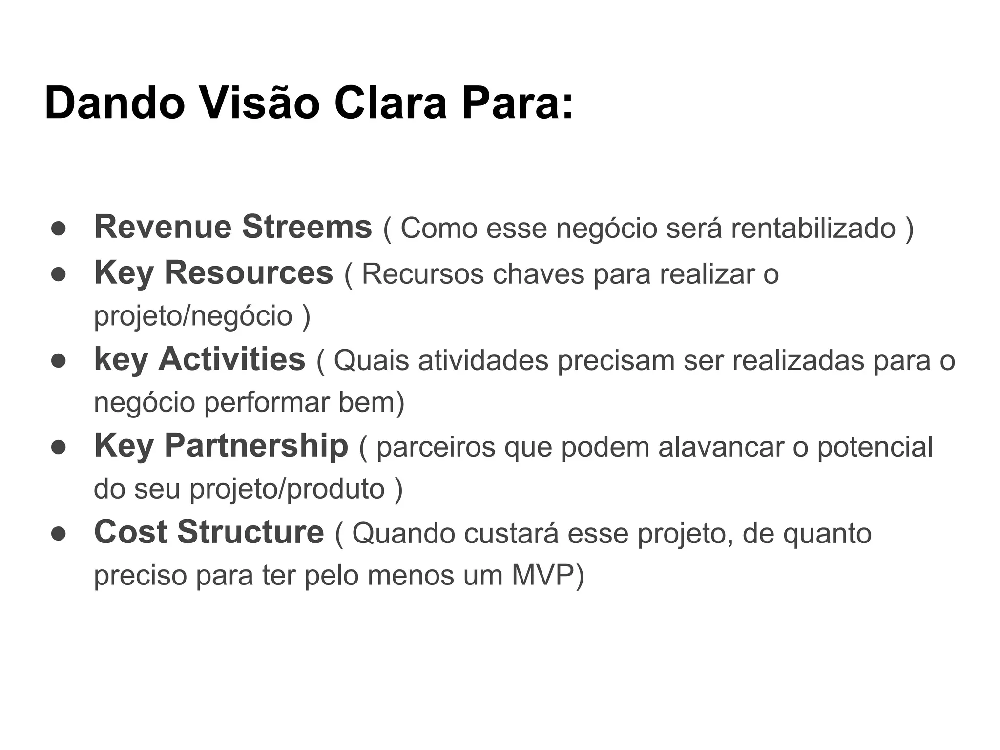 Dando Visão Clara Para:
● Revenue Streems ( Como esse negócio será rentabilizado )
● Key Resources ( Recursos chaves para realizar o
projeto/negócio )
● key Activities ( Quais atividades precisam ser realizadas para o
negócio performar bem)
● Key Partnership ( parceiros que podem alavancar o potencial
do seu projeto/produto )
● Cost Structure ( Quando custará esse projeto, de quanto
preciso para ter pelo menos um MVP)
 
