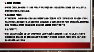 •4. LISTA DE EMAIL
•OUTRO CANAL PODEROSÍSSIMO PARA A VALIDAÇÃO DE IDEIAS! APRESENTE SUA IDEIA E VEJA
COMO SEU PÚBLICO REAGE.
•5. LANDING PAGES
UTILIZE UMA LANDING PAGE PARA APRESENTAR DE FORMA RICA E DETALHADA A PROPOSTA DE
VALOR DO SEU PRODUTO. EM SEGUIDA, DIRECIONE O CONSUMIDOR PARA UMA AÇÃO. EXEMPLO:
UMA COMPRA, CRIAR UMA CONTA, ASSINAR A LISTA DE ESPERA ETC.
•6. A/B TESTE
•CRIE DUAS VERSÕES DE SUA CAMPANHA, COM VERSÕES DIFERENTES DE PITCH, DESIGN OU
CONTEÚDO. ANÁLISE OS DADOS PARA VER QUAL PERFORMA MELHOR. PEGUE ESTA E APLIQUE
PARA BASE AMPLIADA.
 