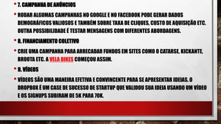 •7. CAMPANHA DE ANÚNCIOS
•RODAR ALGUMAS CAMPANHAS NO GOOGLE E NO FACEBOOK PODE GERAR DADOS
DEMOGRÁFICOS VALIOSOS E TAMBÉM SOBRE TAXA DE CLIQUES, CUSTO DE AQUISIÇÃO ETC.
OUTRA POSSIBILIDADE É TESTAR MENSAGENS COM DIFERENTES ABORDAGENS.
•8. FINANCIAMENTO COLETIVO
•CRIE UMA CAMPANHA PARA ARRECADAR FUNDOS EM SITES COMO O CATARSE, KICKANTE,
BROOTA ETC. A VELA BIKES COMEÇOU ASSIM.
•9. VÍDEOS
•VÍDEOS SÃO UMA MANEIRA EFETIVA E CONVINCENTE PARA SE APRESENTAR IDEIAS. O
DROPBOX É UM CASE DE SUCESSO DE STARTUP QUE VALIDOU SUA IDEIA USANDO UM VÍDEO
E OS SIGNUPS SUBIRAM DE 5K PARA 70K.
 