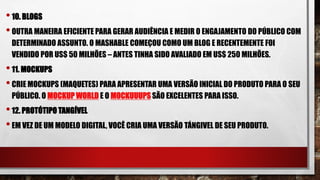 •10. BLOGS
•OUTRA MANEIRA EFICIENTE PARA GERAR AUDIÊNCIA E MEDIR O ENGAJAMENTO DO PÚBLICO COM
DETERMINADO ASSUNTO. O MASHABLE COMEÇOU COMO UM BLOG E RECENTEMENTE FOI
VENDIDO POR US$ 50 MILHÕES – ANTES TINHA SIDO AVALIADO EM US$ 250 MILHÕES.
•11. MOCKUPS
•CRIE MOCKUPS (MAQUETES) PARA APRESENTAR UMA VERSÃO INICIAL DO PRODUTO PARA O SEU
PÚBLICO. O MOCKUP WORLD E O MOCKUUUPS SÃO EXCELENTES PARA ISSO.
•12. PROTÓTIPO TANGÍVEL
•EM VEZ DE UM MODELO DIGITAL, VOCÊ CRIA UMA VERSÃO TÁNGIVEL DE SEU PRODUTO.
 