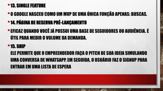 •13. SINGLE FEATURE
•O GOOGLE NASCEU COMO UM MVP DE UMA ÚNICA FUNÇÃO APENAS: BUSCAS.
•14. PÁGINA DE RESERVA PRÉ-LANÇAMENTO
•EFICAZ QUANDO VOCÊ JÁ POSSUI UMA BASE DE SEGUIDORES OU AUDIÊNCIA. É
ÚTIL PARA MEDIR O VOLUME DA DEMANDA.
•15. SHIP
ELE PERMITE QUE O EMPREENDEDOR FAÇA O PITCH DE SUA IDEIA SIMULANDO
UMA CONVERSA DE WHATSAPP. EM SEGUIDA, O USUÁRIO FAZ O SIGNUP PARA
ENTRAR EM UMA LISTA DE ESPERA
 