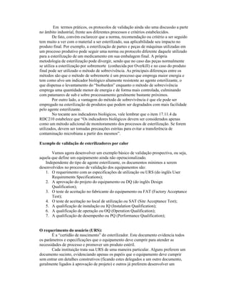 Em termos práticos, os protocolos de validação ainda são uma discussão a parte
no âmbito industrial, frente aos diferentes processos e critérios estabelecidos.
         De fato, convém esclarecer que a norma, recomendação ou critério a ser seguido
tem muito a ver com o material a ser esterilizado, sua aplicabilidade seu impacto no
produto final. Por exemplo, a esterilização de partes e peças de máquinas utilizadas em
um processo produtivo pode seguir uma norma ou protocolo diferente daquele utilizado
para a esterilização de um medicamento em sua embalagem final. A própria
metodologia de esterilização pode divergir, sendo que no caso das peças normalmente
se utiliza a esterilização por sobremorte (conhecida por Overkill) e no caso do produto
final pode ser utilizado o método de sobrevivência. As principais diferenças entre os
métodos são que o método de sobremorte é um processo que emprega maior energia e
tem como alvo um indicador biológico altamente resistente ao agente esterilizante, o
que dispensa o levantamento do “bioburden” enquanto o método de sobrevivência
emprega uma quantidade menor de energia e de forma mais controlada, culminando
com patamares de sub e sobre processamento geralmente bastante próximos.
         Por outro lado, a vantagem do método de sobrevivência é que ele pode ser
empregado na esterilização de produtos que podem ser degradados com mais facilidade
pelo agente esterilizante.
         No tocante aos indicadores biológicos, vale lembrar que o item 17.11.4 da
RDC210 estabelece que “Os indicadores biológicos devem ser considerados apenas
como um método adicional de monitoramento dos processos de esterilização. Se forem
utilizados, devem ser tomadas precauções estritas para evitar a transferência de
contaminação microbiana a partir dos mesmos”.

Exemplo de validação de esterilizadores por calor

       Vamos agora desenvolver um exemplo básico de validação prospectiva, ou seja,
aquela que define um equipamento ainda não operacionalizado.
   Independente do tipo de agente esterilizante, os documentos mínimos a serem
desenvolvidos no processo de validação dos equipamentos são:
   1. O requerimento com as especificações de utilização ou URS (do inglês User
       Requirements Specifications);
   2. A aprovação do projeto do equipamento ou DQ (do inglês Design
       Qualification);
   3. O teste de aceitação no fabricante do equipamento ou FAT (Factory Acceptance
       Test);
   4. O teste de aceitação no local de utilização ou SAT (Site Acceptance Test);
   5. A qualificação de instalação ou IQ (Instalation Qualification);
   6. A qualificação de operação ou OQ (Operation Qualification);
   7. A qualificação de desempenho ou PQ (Performance Qualification);


O requerimento do usuário (URS):
       É a “certidão de nascimento” do esterilizador. Este documento evidencia todos
os parâmetros e especificações que o equipamento deve cumprir para atender as
necessidades de processo e promover um produto estéril.
       Cada instituição trata sua URS de uma maneira particular. Alguns preferem um
documento sucinto, evidenciando apenas os papéis que o equipamento deve cumprir
sem entrar em detalhes construtivos (ficando estes delegados a um outro documento,
geralmente ligados à aprovação de projeto) e outros já preferem desenvolver um
 