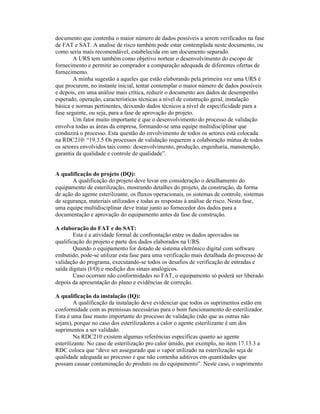 documento que contenha o maior número de dados possíveis a serem verificados na fase
de FAT e SAT. A analise de risco também pode estar contemplada neste documento, ou
como seria mais recomendável, estabelecida em um documento separado.
        A URS tem também como objetivo nortear o desenvolvimento do escopo de
fornecimento e permitir ao comprador a comparação adequada de diferentes ofertas de
fornecimento.
        A minha sugestão a aqueles que estão elaborando pela primeira vez uma URS é
que procurem, no instante inicial, tentar contemplar o maior número de dados possíveis
e depois, em uma análise mais crítica, reduzir o documento aos dados de desempenho
esperado, operação, características técnicas a nível de construção geral, instalação
básica e normas pertinentes, deixando dados técnicos a nível de especificidade para a
fase seguinte, ou seja, para a fase de aprovação do projeto.
        Um fator muito importante é que o desenvolvimento do processo de validação
envolva todas as áreas da empresa, formando-se uma equipe multidisciplinar que
conduzirá o processo. Esta questão do envolvimento de todos os setores está colocada
na RDC210: “19.3.5 Os processos de validação requerem a colaboração mútua de todos
os setores envolvidos tais como: desenvolvimento, produção, engenharia, manutenção,
garantia da qualidade e controle de qualidade”.


A qualificação do projeto (DQ):
       A qualificação do projeto deve levar em consideração o detalhamento do
equipamento de esterilização, mostrando detalhes do projeto, da construção, da forma
de ação do agente esterilizante, os fluxos operacionais, os sistemas de controle, sistemas
de segurança, materiais utilizados e todas as respostas à análise de risco. Nesta fase,
uma equipe multidisciplinar deve tratar junto ao fornecedor dos dados para a
documentação e aprovação do equipamento antes da fase de construção.

A elaboração do FAT e do SAT:
        Esta é a atividade formal de confrontação entre os dados aprovados na
qualificação do projeto e parte dos dados elaborados na URS.
        Quando o equipamento for dotado de sistema eletrônico digital com software
embutido, pode-se utilizar esta fase para uma verificação mais detalhada do processo de
validação do programa, executando-se todos os desafios de verificação de entradas e
saída digitais (I/O) e medição dos sinais analógicos.
        Caso ocorram não conformidades no FAT, o equipamento só poderá ser liberado
depois da apresentação do plano e evidências de correção.

A qualificação da instalação (IQ):
         A qualificação da instalação deve evidenciar que todos os suprimentos estão em
conformidade com as premissas necessárias para o bom funcionamento do esterilizador.
Esta é uma fase muito importante do processo de validação (não que as outras não
sejam), porque no caso dos esterilizadores a calor o agente esterilizante é um dos
suprimentos a ser validado.
         Na RDC210 existem algumas referências específicas quanto ao agente
esterilizante. No caso de esterilização pro calor úmido, por exemplo, no item 17.13.3 a
RDC coloca que “deve ser assegurado que o vapor utilizado na esterilização seja de
qualidade adequada ao processo e que não contenha aditivos em quantidades que
possam causar contaminação do produto ou do equipamento”. Neste caso, o suprimento
 