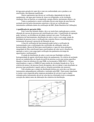 de água para geração de vapor deve estar em conformidade com o produto a ser
esterilizado e devidamente qualificado.
         Outros suprimentos que devem ser verificados, dependendo do tipo de
equipamento, são água para sistema de vácuo ou refrigeração, ar de circulação,
instalação física na barreira, ar comprimido, energia elétrica, aterramento elétrico, etc.
         Todos os parâmetros a serem verificados devem estar dentro de uma faixa de
aceitação prevista pelos documentos anteriores e devem ser verificados por
instrumentos calibrados dentro da certificação da RBC (Rede Brasileira de Calibração).

A qualificação de operação (OQ):
         Esta é uma fase bastante ampla e deve ser muito bem explorada para a correta
obtenção do sucesso do processo por esterilização por calor. A qualificação de operação
pode, inclusive, ser dividida em atividades menores tais como: Verificação dos
parâmetros de funcionamento, distribuição de calor a vazio e com carga, estudo da
letalidade de processo (com a verificação dos controles físicos e microbiológicos),
treinamento de pessoal e protocolo de liberação de uso.
         A fase de verificação de funcionamento pode incluir a verificação da
instrumentação com a confrontação dos certificados de calibração, testes de
hermeticidade e Bowie & Dick (para esterilizadores a vapor de vácuo pulsante),
integridade do filtro esterilizante (para esterilizadores de calor seco) e desafios de
operação a vazio e com carga (para verificação dos parâmetros de tempo de
aquecimento e resfriamento).
         O estudo de distribuição de calor a vazio tem por finalidade verificar a
homogeneidade do agente esterilizante dentro do equipamento. Os critérios de aceitação
devem ser estabelecidos em função do perfil de processo ou de uma norma específica.
Quando a fonte de referência for uma NBR, eu recomendo a NBR-ISO11.134 para
esterilizadores a vapor e a NBR8165 para estufas de circulação forçada de ar. Se os
critérios de norma e de processo forem divergentes, deve-se adotar o mais desafiador ao
processo (que geralmente é aquele onde as variações permitidas são menores).
         Vale ressaltar que o estudo de distribuição térmica em vazio deve ser feito por
instrumentos adequadamente calibrados e rastreados pela RBC. Outro ponto importante
(e muitas vezes esquecido pelas empresas prestadoras de serviço) é que os dados
coletados pelos instrumentos devem ter seus desvios eliminados (com a conseqüente
correção dos dados) antes da elaboração dos relatórios de distribuição.
 