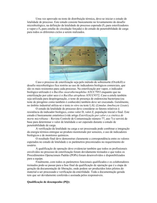 Uma vez aprovado no teste de distribuição térmica, deve-se iniciar o estudo de
letalidade de processo. Este estudo consiste basicamente no levantamento do desafio
microbiológico, na definição da letalidade de processo esperada (F0 para esterilizadores
a vapor e Fh para estufas de circulação forçada) e do estudo de penetrabilidade de carga
para todos os diferentes ciclos a serem realizados.




         Caso o processo de esterilização seja pelo método de sobremorte (Overkill) o
desafio microbiológico fica restrito ao uso de indicadores biológicos comerciais, que
são os mais resistentes para cada processo. Na esterilização por vapor, o indicador
biológico utilizado é o Bacillus stearothermophilus ATCC7953 enquanto que na
esterilização por calor seco é o Bacillus atropheus ATCC9372. Caso a estufa também
seja utilizada para despirogenação, o teste de presença de endotoxina bacteriana (ou
teste de pirogênio como também é conhecido) também deve ser executado. Geralmente,
no âmbito industrial utiliza-se o teste in vitro ou teste LAL (Limulus Amebocyte Lisate).
         O estudo da letalidade de processo deve considerar os fatores relativos à
resistência do indicador biológico, como valor D, valor Z, população inicial e final. Este
estudo é basicamente estatístico (vide artigo Esterilização por calor e a cinética de
morte microbiana – Revista Controle de Contaminação número 77, ano 7) e servirá de
base para determinar o valor de letalidade a ser esperado durante o estudo de
penetrabilidade de carga.
         A verificação da letalidade na carga a ser processada pode combinar a integração
da energia térmica entregue ao produto monitorado por sensores, o uso de indicadores
biológicos e de monitores químicos.
         O resultado final deve demonstrar claramente a correspondência entre os valores
esperados no estudo de letalidade e os parâmetros preconizados no requerimento do
usuário.
         A qualificação de operação deve evidenciar também que todos os profissionais
envolvidos no processo de esterilização foram devidamente treinados e que todos os
Procedimentos Operacionais Padrão (POPs) foram desenvolvidos e disponibilizados
para a equipe.
         Finalmente, com todos os parâmetros funcionais qualificados e os colaboradores
treinados pode-se passar para a fase final da qualificação de operação que é a etapa de
geração da documentação de liberação, onde podem ser produzidos lotes pilotos do
material a ser processado e verificação da esterilidade. Toda a documentação gerada
tem que ser devidamente conferida e assinada pelos responsáveis.

Qualificação de desempenho (PQ):
 