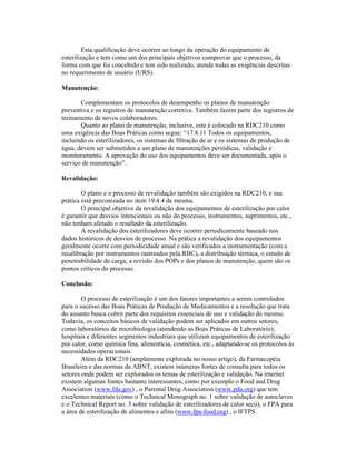 Esta qualificação deve ocorrer ao longo da operação do equipamento de
esterilização e tem como um dos principais objetivos comprovar que o processo, da
forma com que foi concebido e tem sido realizado, atende todas as exigências descritas
no requerimento de usuário (URS).

Manutenção:

       Complementam os protocolos de desempenho os planos de manutenção
preventiva e os registros de manutenção corretiva. Também fazem parte dos registros de
treinamento de novos colaboradores.
       Quanto ao plano de manutenção, inclusive, este é colocado na RDC210 como
uma exigência das Boas Práticas como segue: “17.8.11 Todos os equipamentos,
incluindo os esterilizadores, os sistemas de filtração de ar e os sistemas de produção de
água, devem ser submetidos a um plano de manutenções periódicas, validação e
monitoramento. A aprovação do uso dos equipamentos deve ser documentada, após o
serviço de manutenção”.

Revalidação:

        O plano e o processo de revalidação também são exigidos na RDC210, e sua
prática está preconizada no item 19.4.4 da mesma.
        O principal objetivo da revalidação dos equipamentos de esterilização por calor
é garantir que desvios intencionais ou não do processo, instrumentos, suprimentos, etc.,
não tenham afetado o resultado da esterilização.
        A revalidação dos esterilizadores deve ocorrer periodicamente baseado nos
dados históricos de desvios de processo. Na prática a revalidação dos equipamentos
geralmente ocorre com periodicidade anual e são verificados a instrumentação (com a
recalibração por instrumentos rastreados pela RBC), a distribuição térmica, o estudo de
penetrabilidade de carga, a revisão dos POPs e dos planos de manutenção, quem são os
pontos críticos do processo.

Conclusão:

        O processo de esterilização é um dos fatores importantes a serem controlados
para o sucesso das Boas Práticas de Produção de Medicamentos e a resolução que trata
do assunto busca cobrir parte dos requisitos essenciais de uso e validação do mesmo.
Todavia, os conceitos básicos de validação podem ser aplicados em outros setores,
como laboratórios de microbiologia (atendendo as Boas Práticas de Laboratório),
hospitais e diferentes segmentos industriais que utilizam equipamentos de esterilização
por calor, como química fina, alimentícia, cosmética, etc., adaptando-se os protocolos às
necessidades operacionais.
        Além da RDC210 (amplamente explorada no nosso artigo), da Farmacopéia
Brasileira e das normas da ABNT, existem inúmeras fontes de consulta para todos os
setores onde podem ser explorados os temas de esterilização e validação. Na internet
existem algumas fontes bastante interessantes, como por exemplo o Food and Drug
Association (www.fda.gov) , o Parental Drug Association (www.pda.org) que tem
excelentes materiais (como o Technical Monograph no. 1 sobre validação de autoclaves
e o Technical Report no. 3 sobre validação de esterilizadores de calor seco), o FPA para
a área de esterilização de alimentos e afins (www.fpa-food.org) , o IFTPS
 
