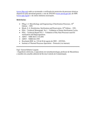 (www.iftps.org) onde eu recomendo a verificação do protocolos de processos térmicos
disponíveis para download gratuito, o site da ANVISA (www.anvisa.gov.br), do ISPE
(www.ispe.org.br) e de outras inúmeras associações.

Referências:

   •   Pflug, I. J. Microbiology and Engeneering of Sterilization Processes, 10th
       Edition – 1999.
   •   Block, S. S. Disinfection, Sterilization and Preservation, 10th Edition – 1991.
   •   PDA – Technical Monograph No.1 – Validation of Steam Sterilization Cycles.
   •   PDA – Technical Report No.3 – Validation of Dry Heat Processes used for
       sterilization and Depyrogenation.
   •   ABNT – NBR ISO11134:2001
   •   ABNT – NBR8166:1995
   •   Resolução RDC no. 210 de 04 de agosto de 2003 – ANVISA.
   •   Institute of Thermal Processes Specialists – Protocols (via internet).


Engº. Gerson Roberto Luqueta
- Engenheiro eletricista, é especialista em termobacteriologia, professor de Mecatrônica
e membro do conselho editorial da Revista Controle de Contaminação.
 