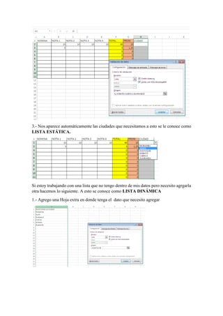 3.- Nos aparece automáticamente las ciudades que necesitamos a esto se le conoce como
LISTA ESTÁTICA.
Si estoy trabajando con una lista que no tengo dentro de mis datos pero necesito agrgarla
otra hacemos lo siguiente. A esto se conoce como LISTA DINÁMICA
1.- Agrego una Hoja extra en donde tenga el dato que necesito agregar
 