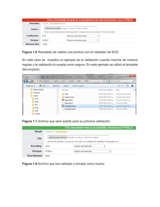 Figura 1.6 Resultado de validar una archivo con el validador de W3C
En este caso se muestra un ejemplo de la validación cuando marcha de manera
regular y la validación lo acepta como segura. En este ejemplo se utilizó el template
del proyecto.
Figura 1.7 Archivo que será subido para su próxima validación.
Figura 1.8 Archivo que fue validado y tomado como bueno.
 