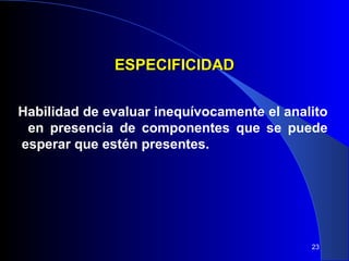 23 
EESSPPEECCIIFFIICCIIDDAADD 
Habilidad de evaluar inequívocamente el analito 
en presencia de componentes que se puede 
esperar que estén presentes. 
 
